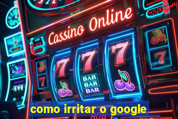 como irritar o google