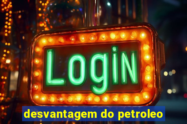 desvantagem do petroleo